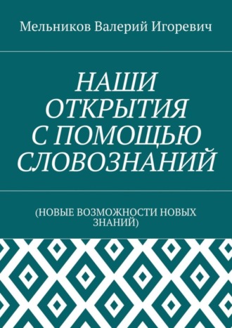 Валерий Игоревич Мельников. НАШИ ОТКРЫТИЯ С ПОМОЩЬЮ СЛОВОЗНАНИЙ. (НОВЫЕ ВОЗМОЖНОСТИ НОВЫХ ЗНАНИЙ)