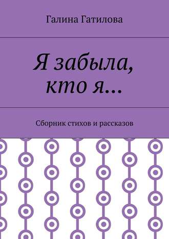 Галина Ивановна Гатилова. Я забыла, кто я… Сборник стихов и рассказов