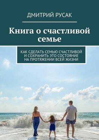 Дмитрий Иванович Русак. Книга о счастливой семье. Как сделать семью счастливой и сохранить это состояние на протяжении всей жизни
