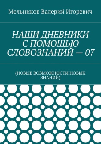 Валерий Игоревич Мельников. НАШИ ДНЕВНИКИ С ПОМОЩЬЮ СЛОВОЗНАНИЙ – 07. (НОВЫЕ ВОЗМОЖНОСТИ НОВЫХ ЗНАНИЙ)