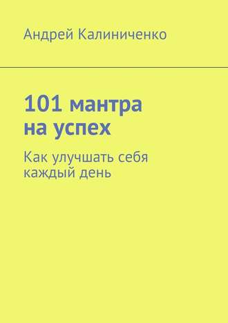 Андрей Викторович Калиниченко. 101 мантра на успех. Как улучшать себя каждый день