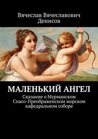 Вячеслав Вячеславович Денисов. Маленький ангел. Сказание о Мурманском Спасо-Преображенском морском кафедральном соборе