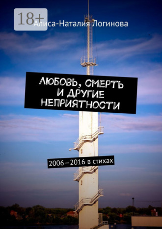 Любовь, смерть и другие неприятности. 2006—2016 в стихах. Алиса-Наталия Логинова