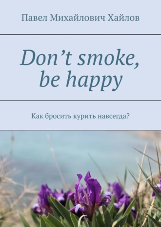 Павел Михайлович Хайлов. Don’t smoke, be happy. Как бросить курить навсегда?