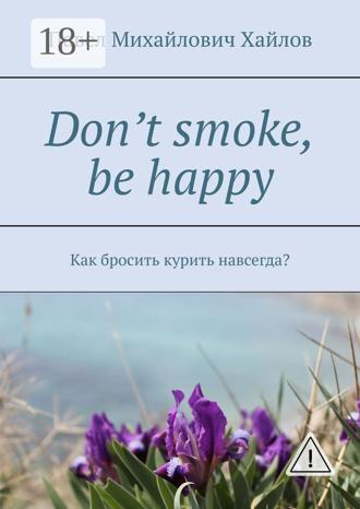 Don’t smoke, be happy. Как бросить курить навсегда?. Павел Михайлович Хайлов