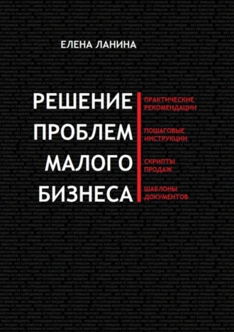 Решение проблем малого бизнеса. Практические рекомендации. Пошаговые инструкции. Скрипты продаж. Шаблоны документов. 