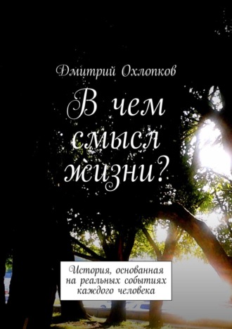 Дмитрий Охлопков. В чем смысл жизни? История, основанная на реальных событиях каждого человека