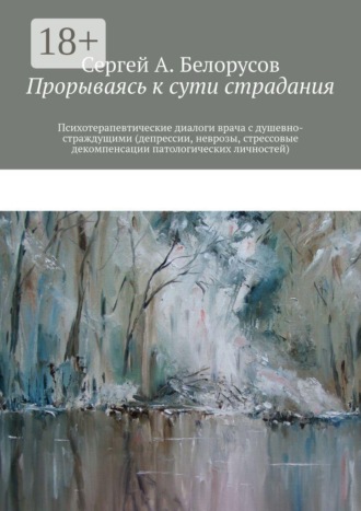 Сергей А. Белорусов. Прорываясь к сути страдания. Психотерапевтические диалоги врача с душевно-страждущими (депрессии, неврозы, стрессовые декомпенсации патологических личностей)