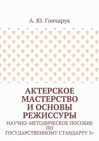 А. Ю. Гончарук. Актерское мастерство и основы режиссуры. Научно-методическое пособие по государственному стандарту 3+