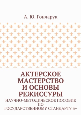 Актерское мастерство и основы режиссуры. Научно-методическое пособие по государственному стандарту 3+. А. Ю. Гончарук