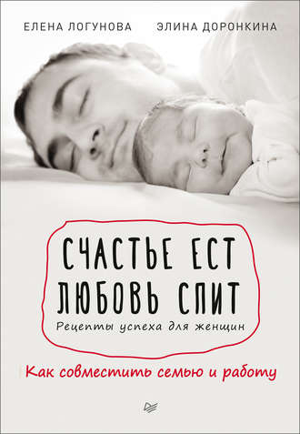 Счастье ест. Любовь спит. Рецепты успеха для женщин. Как совместить семью и работу. Елена Логунова