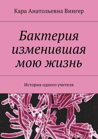 Кара Анатольевна Вингер. Бактерия изменившая мою жизнь. История одного учителя