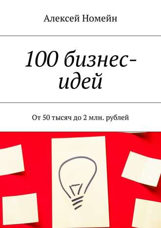 Алексей Номейн. 100 бизнес-идей. От 50 тысяч до 2 млн. рублей