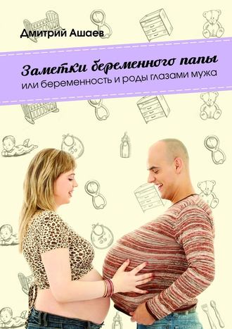 Дмитрий Ашаев. Заметки беременного папы. или Беременность и роды глазами мужа