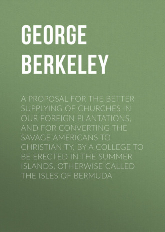 Berkeley George. A Proposal for the Better Supplying of Churches in Our Foreign Plantations, and for Converting the Savage Americans to Christianity, By a College to Be Erected in the Summer Islands, Otherwise Called the Isles of Bermuda
