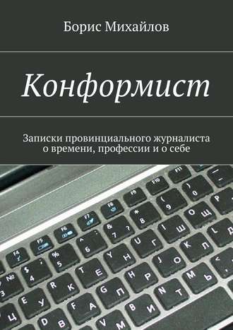 Борис Михайлов. Конформист. Записки провинциального журналиста о времени, профессии и о себе