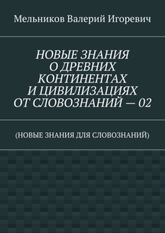 Валерий Игоревич Мельников. НОВЫЕ ЗНАНИЯ О ДРЕВНИХ КОНТИНЕНТАХ И ЦИВИЛИЗАЦИЯХ ОТ СЛОВОЗНАНИЙ – 02. (НОВЫЕ ЗНАНИЯ ДЛЯ СЛОВОЗНАНИЙ)
