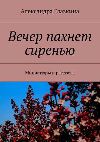 Александра Глазкина. Вечер пахнет сиренью. Миниатюры и рассказы