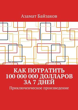 Азамат Байзаков. Как потратить 100 000 000 долларов за 7 дней. Приключенческое произведение