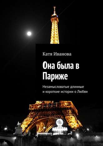 Катя Иванова. Она была в Париже. Незамысловатые длинные и короткие истории о Любви