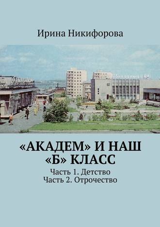 Ирина Никифорова. «АКАДЕМ» и наш «Б» класс. Часть 1. Детство. Часть 2. Отрочество