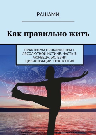 Как правильно жить. Практикум приближения к абсолютной истине. Часть 5. Аюрведа. Болезни цивилизации. Онкология. 