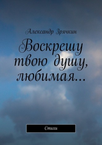 Воскрешу твою душу, любимая… Стихи. Александр Николаевич Зрячкин