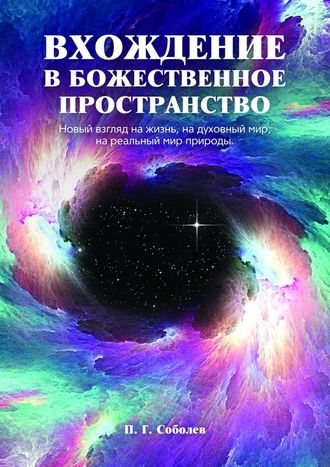П. Г. Соболев. Вхождение в божественное пространство. Новый взгляд на жизнь, на духовный мир, на реальный мир природы