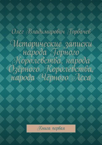 Олег Владимирович Горбачев. Исторические записки народа Горного Королевства, народа Озёрного Королевства, народа Чёрного Леса. Книга первая