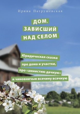 Дом, зависший над селом. Юридическая сказка про дома и участки, про «амнистию дачную» и чиновничью всячину всячную. Ирина Патрушевская