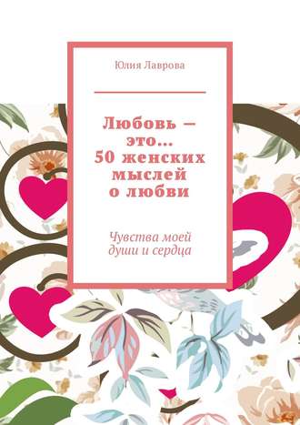 Юлия Александровна Лаврова. Любовь – это… 50 женских мыслей о любви. Чувства моей души и сердца