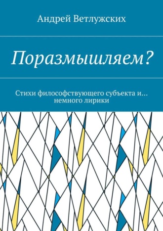 Поразмышляем? Стихи философствующего субъекта и… немного лирики. Андрей Викторович Ветлужских