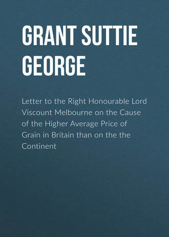 Letter to the Right Honourable Lord Viscount Melbourne on the Cause of the Higher Average Price of Grain in Britain than on the the Continent. Grant Suttie George