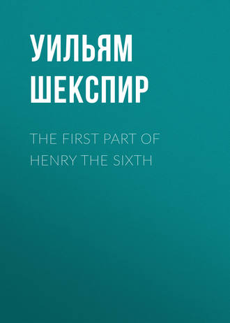 The First Part of Henry the Sixth. Уильям Шекспир
