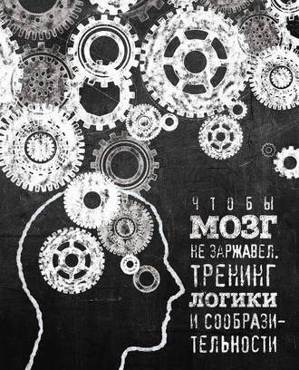 Чтобы мозг не заржавел. Тренинг логики и сообразительности. Группа авторов