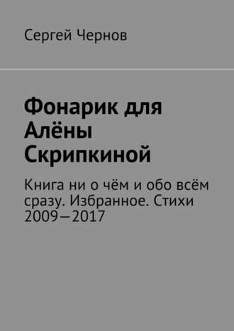 Сергей Викторович Чернов. Фонарик для Алёны Скрипкиной. Книга ни о чём и обо всём сразу. Избранное. Стихи 2009—2017