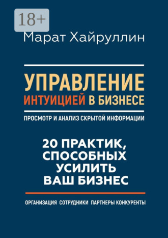 Управление интуицией в бизнесе. Просмотр и анализ скрытой информации. 20 практик, способных усилить ваш бизнес. Марат Хайруллин