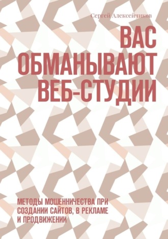 Вас обманывают веб-студии. Методы мошенничества при создании сайтов, в рекламе и продвижении. Сергей Викторович Алексейчиков