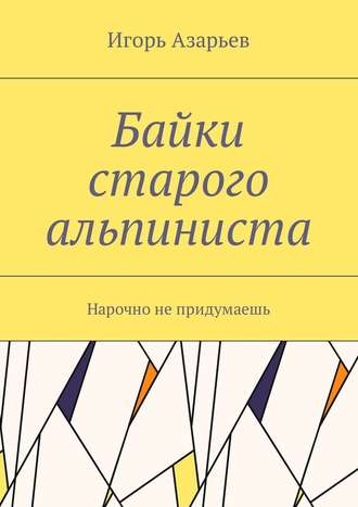 Игорь Александрович Азарьев. Байки старого альпиниста. Нарочно не придумаешь