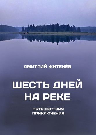 Дмитрий Житенёв. Шесть дней на реке. Путешествия, приключения