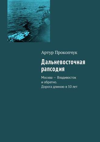 Артур Андреевич Прокопчук. Дальневосточная рапсодия. Москва – Владивосток и обратно. Дорога длиною в 10 лет