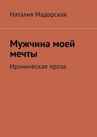 Наталия Мадорская. Мужчина моей мечты. Ироническая проза