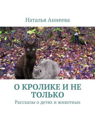 Наталья Аннеева. О кролике и не только. Рассказы о детях и животных