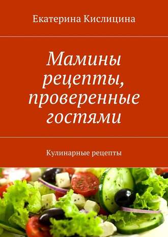 Екатерина Кислицина. Мамины рецепты, проверенные гостями. Кулинарные рецепты