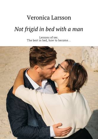 Вероника Ларссон. Not frigid in bed with a man. Lessons of sex. The best in bed, how to become…