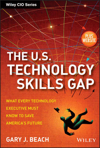 Gary Beach J.. The U.S. Technology Skills Gap. What Every Technology Executive Must Know to Save America's Future