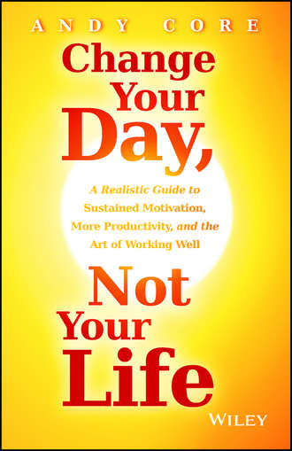 Change Your Day, Not Your Life. A Realistic Guide to Sustained Motivation, More Productivity and the Art Of Working Well. Andy  Core
