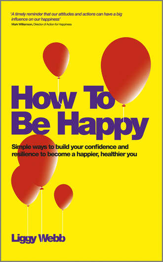 Liggy  Webb. How To Be Happy. How Developing Your Confidence, Resilience, Appreciation and Communication Can Lead to a Happier, Healthier You