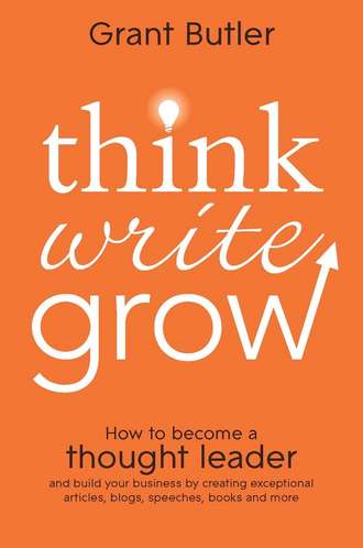 Grant  Butler. Think Write Grow. How to Become a Thought Leader and Build Your Business by Creating Exceptional Articles, Blogs, Speeches, Books and More