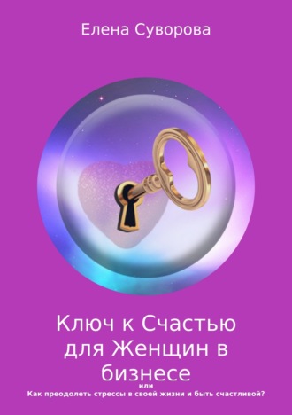 Ключ к счастью для Женщин в бизнесе, или Как преодолеть стрессы в своей жизни и быть счастливой? Книга 1. Елена Валентиновна Суворова